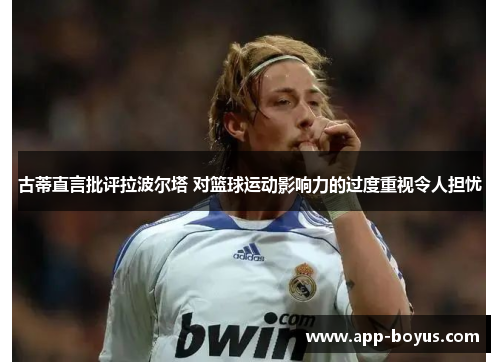 古蒂直言批评拉波尔塔 对篮球运动影响力的过度重视令人担忧