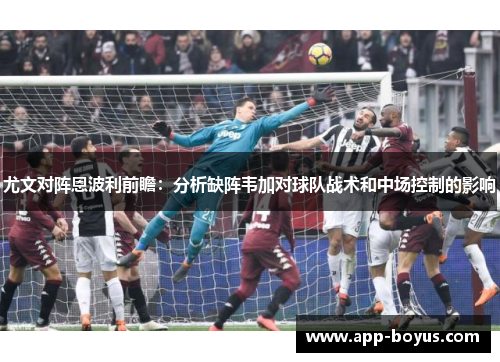 尤文对阵恩波利前瞻：分析缺阵韦加对球队战术和中场控制的影响