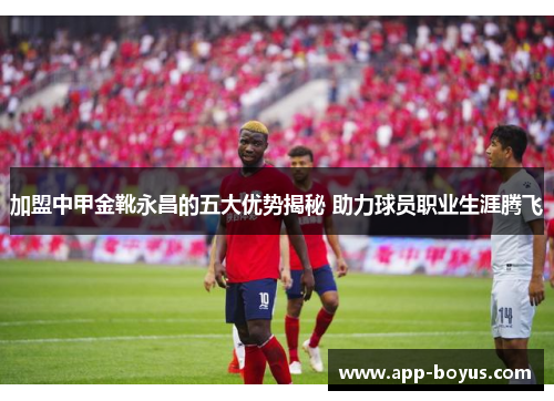 加盟中甲金靴永昌的五大优势揭秘 助力球员职业生涯腾飞