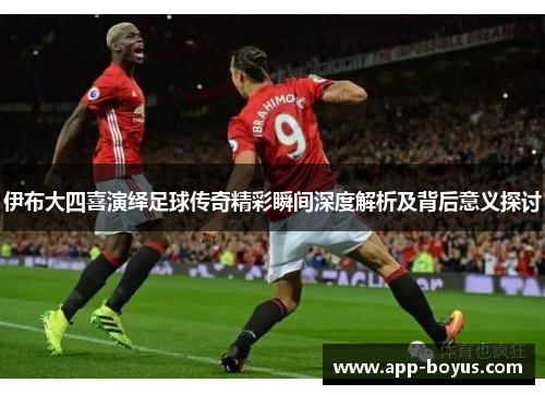 伊布大四喜演绎足球传奇精彩瞬间深度解析及背后意义探讨