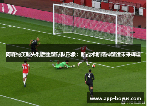 阿森纳英超失利后重塑球队形象：新战术新精神塑造未来辉煌