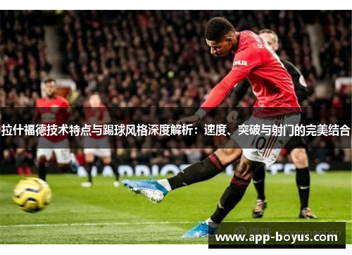 拉什福德技术特点与踢球风格深度解析：速度、突破与射门的完美结合