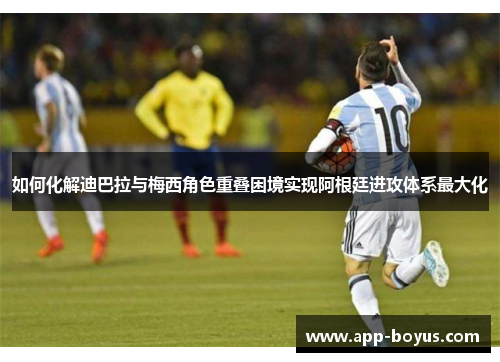 如何化解迪巴拉与梅西角色重叠困境实现阿根廷进攻体系最大化